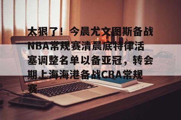 九游APP-太狠了！今晨尤文图斯备战NBA常规赛清晨底特律活塞调整名单以备亚冠，转会期上海海港备战CBA常规赛